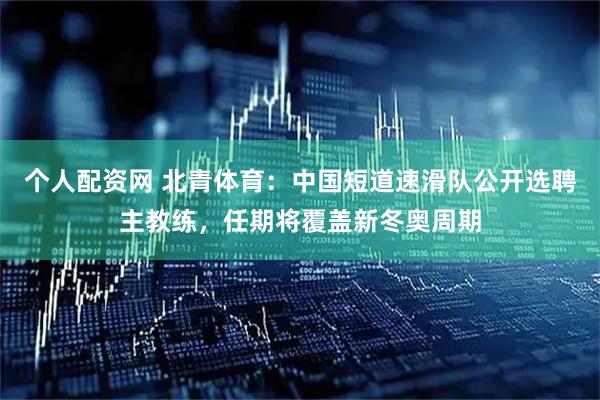 个人配资网 北青体育：中国短道速滑队公开选聘主教练，任期将覆盖新冬奥周期