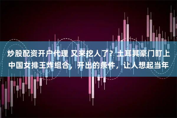 炒股配资开户代理 又来挖人了？土耳其豪门盯上中国女排王炸组合，开出的条件，让人想起当年