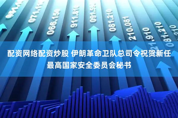 配资网络配资炒股 伊朗革命卫队总司令祝贺新任最高国家安全委员会秘书