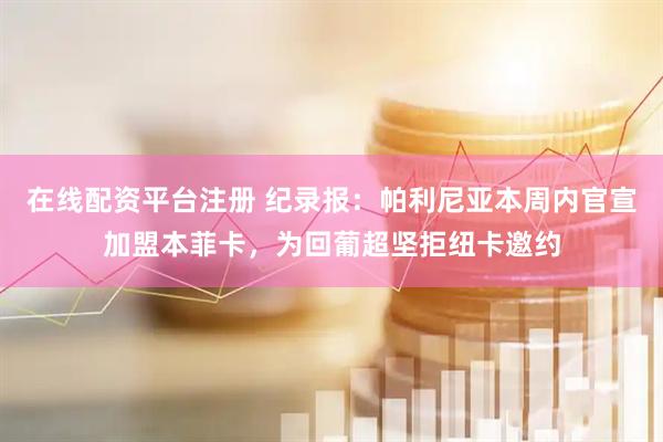 在线配资平台注册 纪录报：帕利尼亚本周内官宣加盟本菲卡，为回葡超坚拒纽卡邀约
